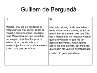 Guillem de Berguedà III Marquès, si vaig dir de vós follies i mots vilans i mal apresos, en tot he mentit i errat, car mai, des que Déu bastí Mataplana, no hi hagué vassall que tant valgués ni que fos tan noble ni tan valent, ni tan honrat sobre els més elevats, per molt rics que fossin els vostres avantpassats; i no ho dic gens per ufana .  III Marqes, s'eu dis de vos follor, ni motz vilans ni mal apres, de tot ai mentit e mespres c'anc, pos Dieu basti Mataplana, no.i ac vassal qe tan valges, ni qe tant fos pros ni valens ni tan onratz sobre.ls aussors; jas fosso ric vostr'ancesors; e non o dic ges per ufana.  
