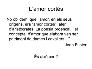 L’amor cortés No oblidem  que l’amor, en els seus orígens, era “amor cortés”: afer d’aristòcrates. La poesia proençal, i el concepte  d’amor que elabora van ser patrimoni de dames i cavallers…” Joan Fuster És això cert? 