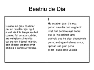 Beatriu de Dia I He estat en gran tristesa, per un cavaller que vaig tenir, i vull que sempre siga sabut que jo l’he estimat tant; ara veig que he sigut abandonda per no entregar-li el meu amor, i passe una gran pena al llot i quan estic vestida I Estat ai en greu cossirier per un cavallier q'ai agut, e voill sia totz temps saubut cum eu l'ai amat a sorbrier; ara vei q'ieu sui trahida car eu non li donei m'amor, don ai estat en gran error en lieig e qand sui vestida. 
