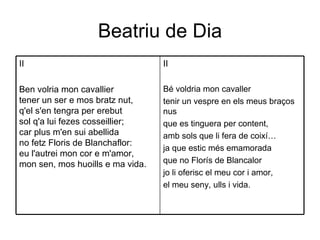 Beatriu de Dia II Bé voldria mon cavaller tenir un vespre en els meus braços nus que es tinguera per content, amb sols que li fera de coixí… ja que estic més emamorada que no Florís de Blancalor jo li oferisc el meu cor i amor, el meu seny, ulls i vida. II Ben volria mon cavallier tener un ser e mos bratz nut, q'el s'en tengra per erebut sol q'a lui fezes cosseillier; car plus m'en sui abellida no fetz Floris de Blanchaflor: eu l'autrei mon cor e m'amor, mon sen, mos huoills e ma vida. 