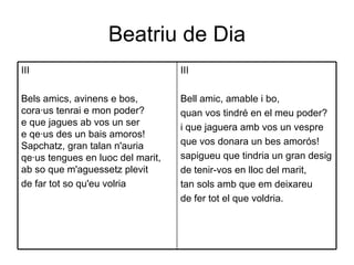 Beatriu de Dia III Bell amic, amable i bo, quan vos tindré en el meu poder? i que jaguera amb vos un vespre que vos donara un bes amorós! sapigueu que tindria un gran desig de tenir-vos en lloc del marit, tan sols amb que em deixareu de fer tot el que voldria. III Bels amics, avinens e bos, cora·us tenrai e mon poder? e que jagues ab vos un ser e qe·us des un bais amoros! Sapchatz, gran talan n'auria qe·us tengues en luoc del marit, ab so que m'aguessetz plevit de far tot so qu'eu volria 