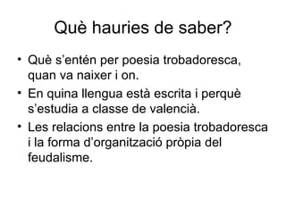 Què hauries de saber? Què s’entén per poesia trobadoresca, quan va naixer i on. En quina llengua està escrita i perquè s’estudia a classe de valencià. Les relacions entre la poesia trobadoresca i la forma d’organització pròpia del feudalisme. 