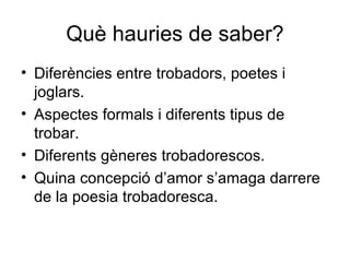 Què hauries de saber? Diferències entre trobadors, poetes i joglars. Aspectes formals i diferents tipus de trobar. Diferents gèneres trobadorescos. Quina concepció d’amor s’amaga darrere de la poesia trobadoresca. 