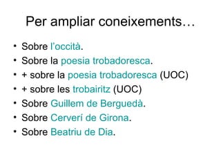 Per ampliar coneixements… Sobre  l’occità . Sobre la  poesia   trobadoresca . + sobre la  poesia   trobadoresca   (UOC) + sobre les  trobairitz  (UOC) Sobre  Guillem  de  Berguedà . Sobre  Cerverí  de Girona . Sobre  Beatriu  de  Dia . 