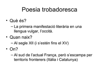 Poesia trobadoresca Què és? La primera manifestació literària en una llengua vulgar, l’occità. Quan naix? Al segle XII (i s’estén fins el XV) On? Al sud de l’actual França, però s’escampa per territoris fronterers (Itàlia i Catalunya) 