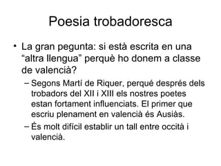 Poesia trobadoresca La gran pegunta: si està escrita en una “altra llengua” perquè ho donem a classe de valencià? Segons Martí de Riquer, perqué després dels trobadors del XII i XIII els nostres poetes estan fortament influenciats. El primer que escriu plenament en valencià és Ausiàs.  És molt difícil establir un tall entre occità i valencià. 