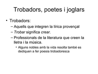 Trobadors, poetes i joglars Trobadors: Aquells que integren la lírica provençal Trobar  significa  crear. Professionals de la literatura que creen la lletra i la música. Alguns nobles amb la vida resolta també es dediquen a fer poesia trobadoresca 