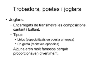 Trobadors, poetes i joglars Joglars: Encarregats de transmetre les composicions, cantant i ballant. Tipus: Lírics (especialitzats en poesia amorosa) De gesta (recitaven epopeies) Alguns eren molt famosos perquè proporcionaven divertiment. 