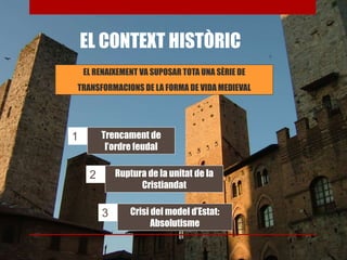 EL CONTEXT HISTÒRIC
EL RENAIXEMENT VA SUPOSAR TOTA UNA SÈRIE DE
TRANSFORMACIONS DE LA FORMA DE VIDA MEDIEVAL
Trencament de
l’ordre feudal
Ruptura de la unitat de la
Cristiandat
Crisi del model d’Estat:
Absolutisme
1
2
3
 