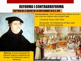 RUPTURA DE LA UNITAT DE LA CRISTIANDAT EN EL S. XVI
Reforma: Procés d’expansió de
diferents religions protestants per
Europa. Fou liderat per Luter en
Alemanya
Contrarreforma: Intent fracassat dels catòlics d’unir de
nou a tots els cristians sota el poder Papal.
• Concili de Trento (1545-1563)
•Els jesuïtes: Vot d’obediència al Papa i gran
activitat contra els protestants
REFORMA I CONTRARREFORMA
 