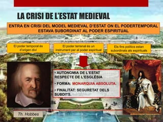 LA CRISI DE L’ESTAT MEDIEVAL
ENTRA EN CRISI DEL MODEL MEDIEVAL D’ESTAT ON EL PODERTEMPORAL
ESTAVA SUBORDINAT AL PODER ESPIRITUAL
El poder temporal és
d’origen diví
El poder terrenal és un
instrument per al poder espiritual
Els fins polítics estan
subordinats als espirituals
• AUTONOMIA DE L’ESTAT
RESPECTE DE L'ESGLÉSIA
• FORMA: MONARQUIA ABSOLUTA.
• FINALITAT: SEGURETAT DELS
SUBDITS.
Th. Hobbes
 