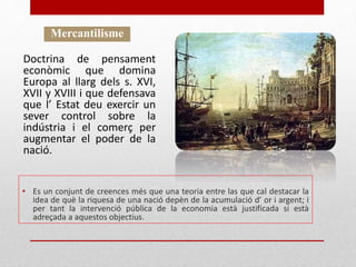 • Es un conjunt de creences més que una teoria entre las que cal destacar la
idea de què la riquesa de una nació depèn de la acumulació d’ or i argent; i
per tant la intervenció pública de la economia està justificada si està
adreçada a aquestos objectius.
Mercantilisme
Doctrina de pensament
econòmic que domina
Europa al llarg dels s. XVI,
XVII y XVIII i que defensava
que l’ Estat deu exercir un
sever control sobre la
indústria i el comerç per
augmentar el poder de la
nació.
 