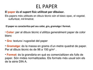 EL PAPER
El paper es caracteritza pel seu color, gra, gramatge i format.
• Color: per al dibuix tècnic s’utilitza generalment paper de color
blanc
• Gra: textura i rugositat del paper
• Gramatge: és la massa en grams d’un metre quadrat de paper.
Per al dibuix tècnic és de 96 a 150 g/m2
.
• Format: és la grandària en què es comercialitzen els fulls de
paper. Són mides normalitzades. Els formats més usual són els
de la sèrie DIN A.
El paper és el suport físic utilitzat per dibuixar.
Els papers més utilitzats en dibuix tècnic són el bàsic opac, el vegetal,
sulfuritzat, mil·limetrat.
 