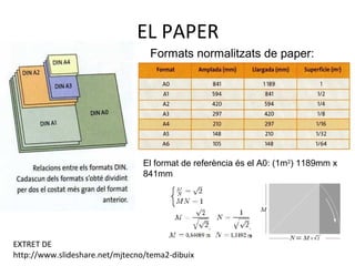 EL PAPER
Formats normalitzats de paper:
El format de referència és el A0: (1m2
) 1189mm x
841mm
EXTRET DE
http://www.slideshare.net/mjtecno/tema2-dibuix
 