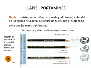 LLAPIS I PORTAMINES
• Llapis: consisteix en un cilindre prim de grafit (mina) enfundat
en un prisma hexagonal o cilindre de fusta, que el protegeix i
evita que les mans s’embrutin.
El grafit és
un material
trencadís i
greixós
format per
carboni.
Les mines de grafit es classifiquen segons la seva duresa.
 