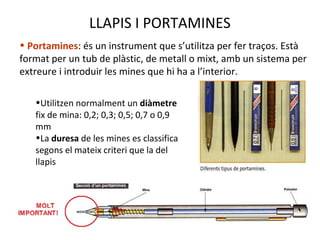 LLAPIS I PORTAMINES
• Portamines: és un instrument que s’utilitza per fer traços. Està
format per un tub de plàstic, de metall o mixt, amb un sistema per
extreure i introduir les mines que hi ha a l’interior.
•Utilitzen normalment un diàmetre
fix de mina: 0,2; 0,3; 0,5; 0,7 o 0,9
mm
•La duresa de les mines es classifica
segons el mateix criteri que la del
llapis
 