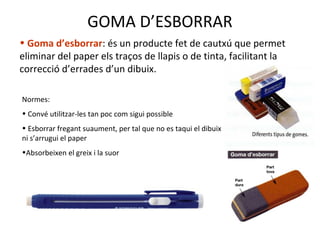 GOMA D’ESBORRAR
• Goma d’esborrar: és un producte fet de cautxú que permet
eliminar del paper els traços de llapis o de tinta, facilitant la
correcció d’errades d’un dibuix.
Normes:
• Convé utilitzar-les tan poc com sigui possible
• Esborrar fregant suaument, per tal que no es taqui el dibuix
ni s’arrugui el paper
•Absorbeixen el greix i la suor
 