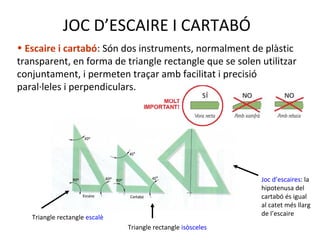 JOC D’ESCAIRE I CARTABÓ
• Escaire i cartabó: Són dos instruments, normalment de plàstic
transparent, en forma de triangle rectangle que se solen utilitzar
conjuntament, i permeten traçar amb facilitat i precisió
paral·leles i perpendiculars.
Triangle rectangle escalè
Triangle rectangle isòsceles
Joc d’escaires: la
hipotenusa del
cartabó és igual
al catet més llarg
de l’escaire
 