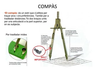COMPÀS
Per traslladar mides
•El compàs: és un estri que s’utilitza per
traçar arcs i circumferències. També per a
traslladar distàncies.Té dos braços units
per una articulació a la part superior, per
on es subjecta.
 