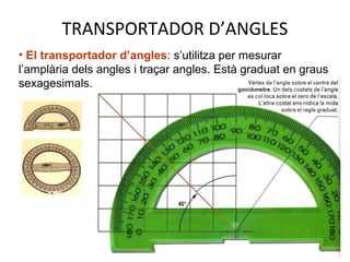 TRANSPORTADOR D’ANGLES
• El transportador d’angles: s’utilitza per mesurar
l’amplària dels angles i traçar angles. Està graduat en graus
sexagesimals.
 