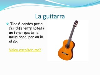 La guitarra 
 Tinc 6 cordes per a 
fer diferents notes i 
un forat que és la 
meua boca, per on ix 
el so. 
Voleu escoltar-me? 
 