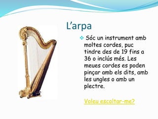 L’arpa 
 Sóc un instrument amb 
moltes cordes, puc 
tindre des de 19 fins a 
36 o inclús més. Les 
meues cordes es poden 
pinçar amb els dits, amb 
les ungles o amb un 
plectre. 
Voleu escoltar-me? 
 