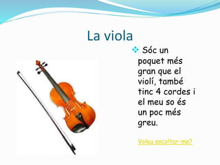 La viola 
 Sóc un 
poquet més 
gran que el 
violí, també 
tinc 4 cordes i 
el meu so és 
un poc més 
greu. 
Voleu escoltar-me? 
 