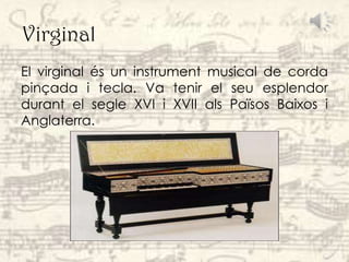 Virginal
El virginal és un instrument musical de corda
pinçada i tecla. Va tenir el seu esplendor
durant el segle XVI i XVII als Països Baixos i
Anglaterra.
 