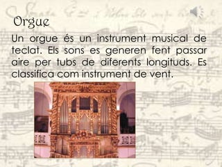 Orgue
Un orgue és un instrument musical de
teclat. Els sons es generen fent passar
aire per tubs de diferents longituds. Es
classifica com instrument de vent.
 