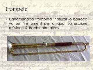 trompeta
• L'anomenada trompeta "natural" o barroca
  va ser l'instrument per al qual va escriure
  música J.S. Bach entre altres.
 