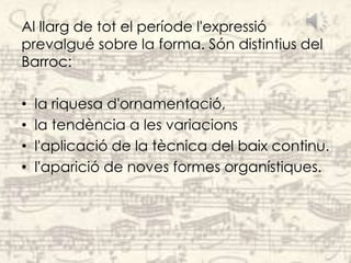 Al llarg de tot el període l'expressió
prevalgué sobre la forma. Són distintius del
Barroc:

•   la riquesa d'ornamentació,
•   la tendència a les variacions
•   l'aplicació de la tècnica del baix continu.
•   l'aparició de noves formes organístiques.
 