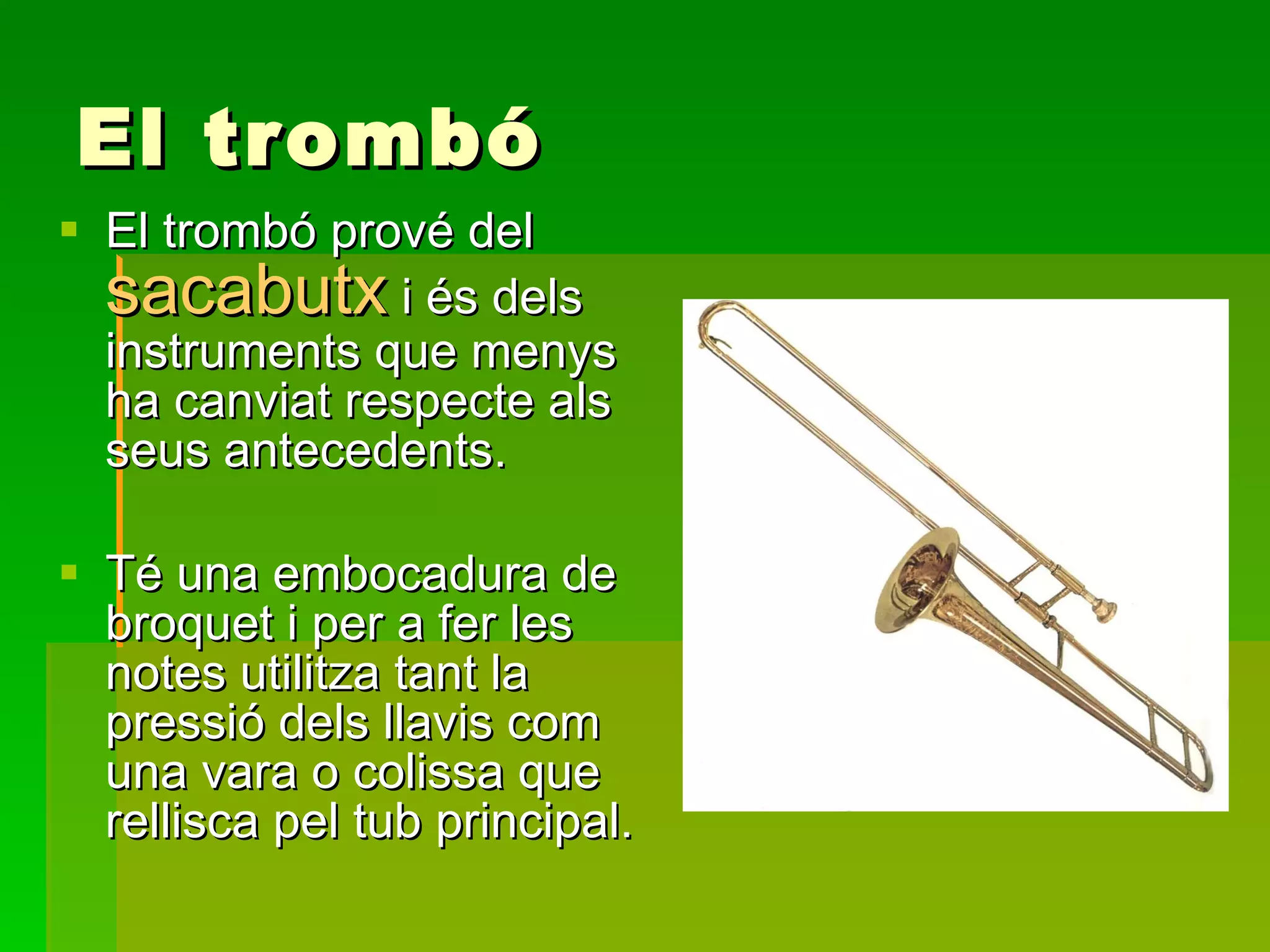 El trombó El trombó prové del  sacabutx  i és dels instruments que menys ha canviat respecte als seus antecedents. Té una embocadura de broquet i per a fer les notes utilitza tant la pressió dels llavis com una vara o colissa que rellisca pel tub principal. 