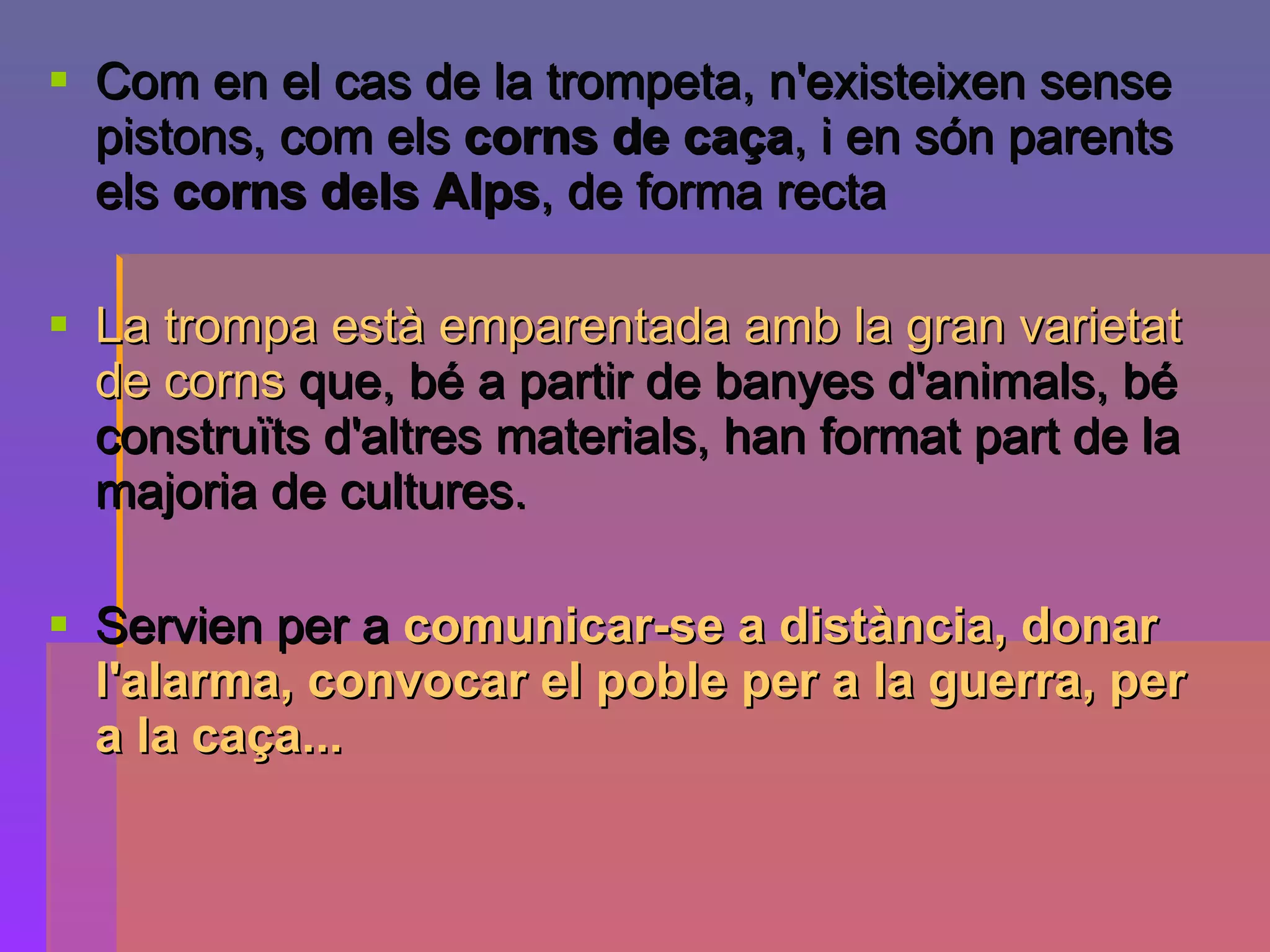 Com en el cas de la trompeta, n'existeixen sense pistons, com els  corns de caça , i en són parents els  corns dels Alps , de forma recta   La trompa està emparentada amb la gran varietat de corns  que, bé a partir de banyes d'animals, bé construïts d'altres materials, han format part de la majoria de cultures.  Servien per a  comunicar-se a distància, donar l'alarma, convocar el poble per a la guerra, per a la caça...   