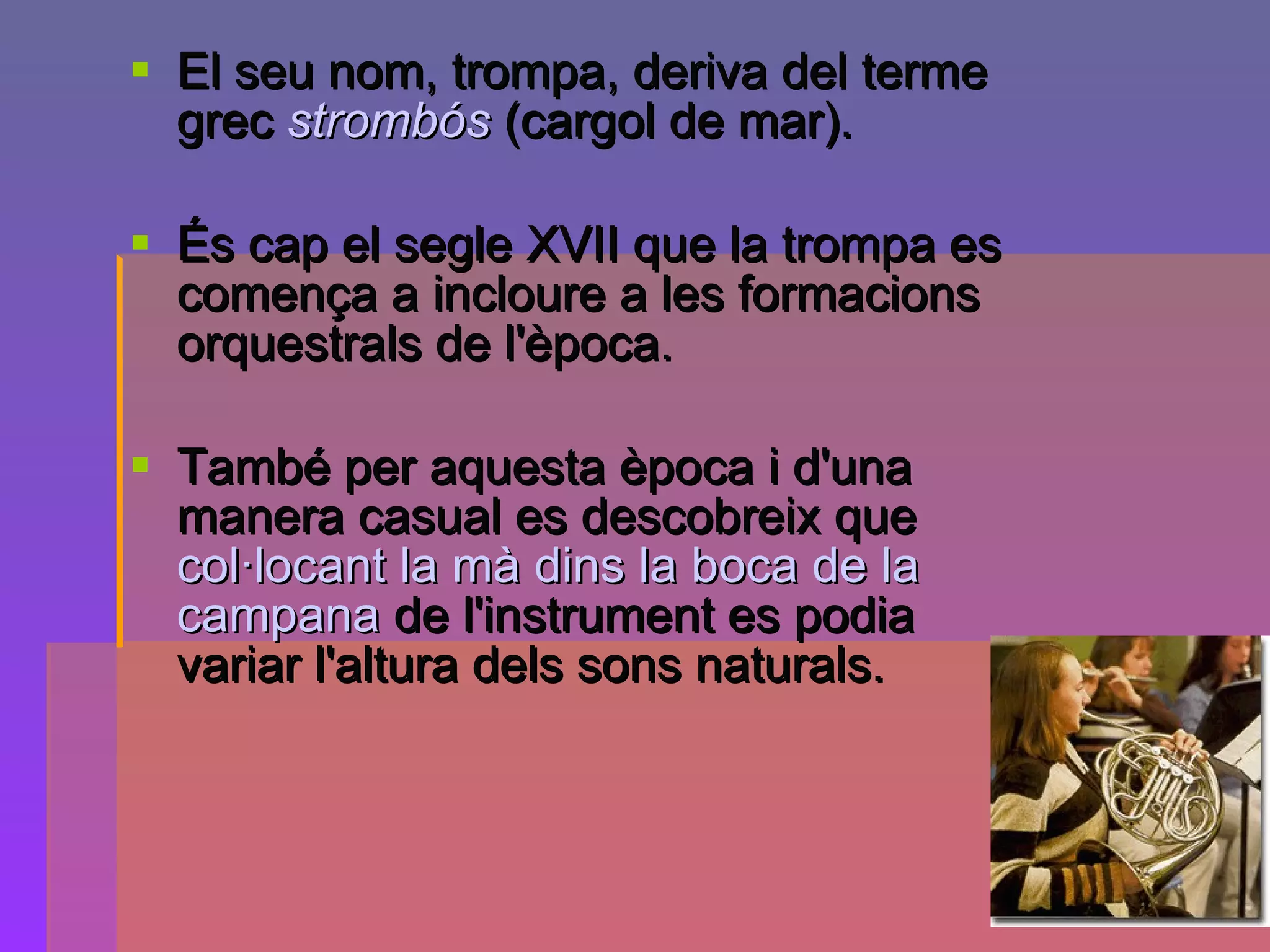 El seu nom, trompa, deriva del terme grec  strombós  (cargol de mar).  És cap el segle XVII que la trompa es comença a incloure a les formacions orquestrals de l'època.  També per aquesta època i d'una manera casual es descobreix que  col·locant la mà dins la boca de la campana  de l'instrument es podia variar l'altura dels sons naturals.   