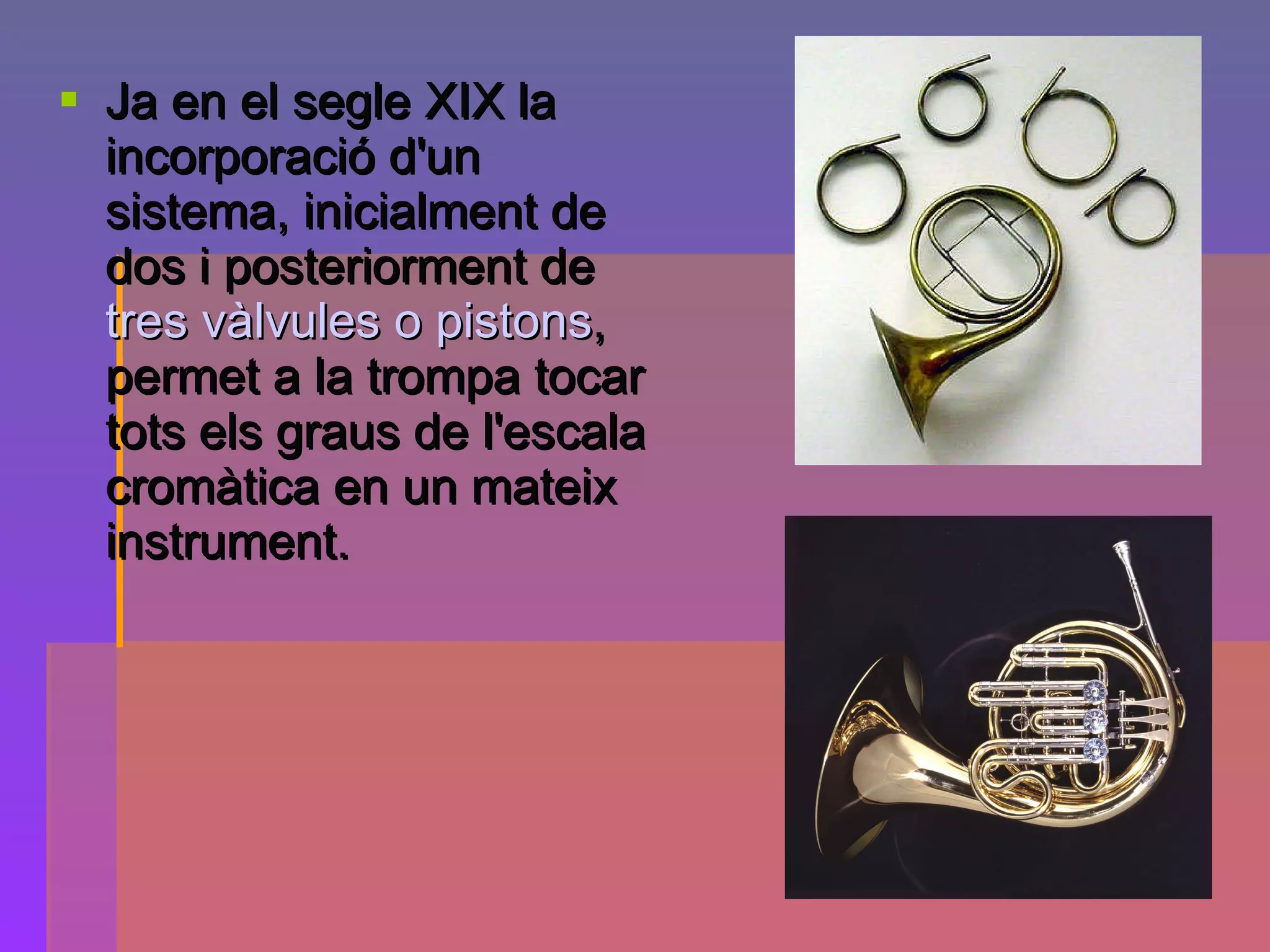 Ja en el segle XIX la incorporació d'un sistema, inicialment de dos i posteriorment de  tres vàlvules o pistons , permet a la trompa tocar tots els graus de l'escala cromàtica en un mateix instrument. 