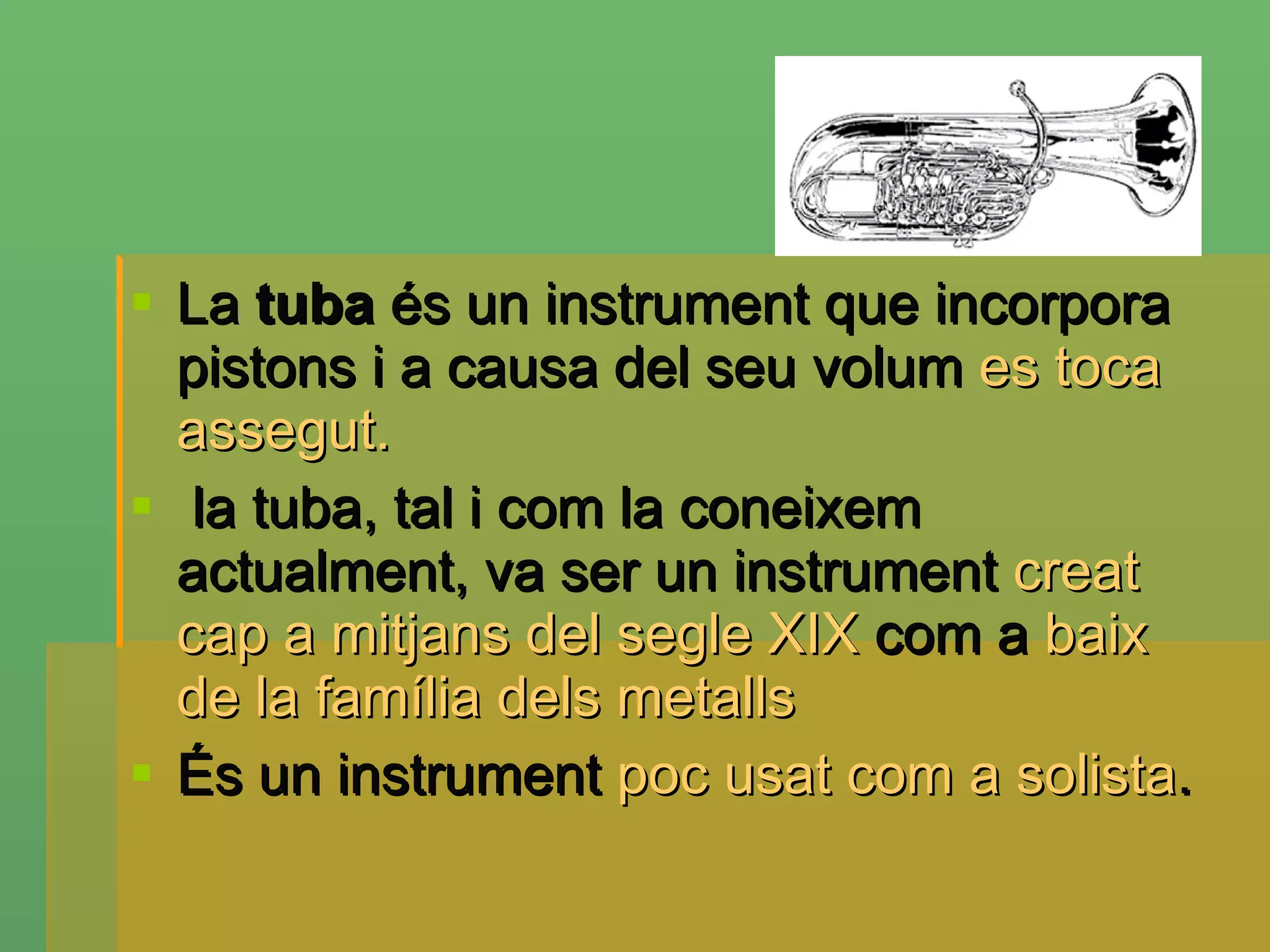 La  tuba  és un instrument que incorpora pistons i a causa del seu volum  es toca assegut. la tuba, tal i com la coneixem actualment, va ser un instrument  creat cap a mitjans del segle XIX  com a  baix de la família dels metalls   És un instrument  poc usat com a solista . 