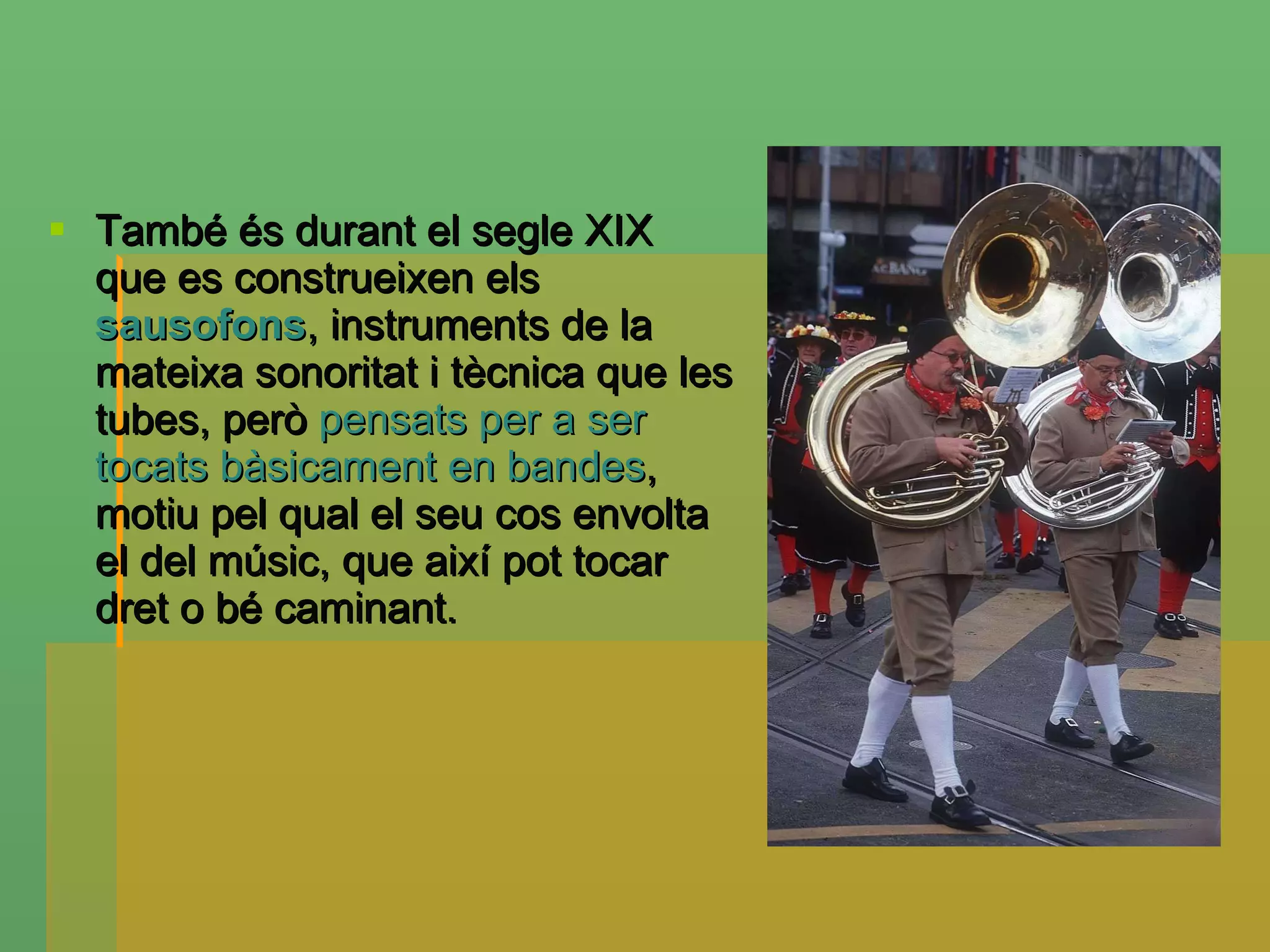 També és durant el segle XIX que es construeixen els  sausofons , instruments de la mateixa sonoritat i tècnica que les tubes, però  pensats per a ser tocats bàsicament en bandes , motiu pel qual el seu cos envolta el del músic, que així pot tocar dret o bé caminant. 