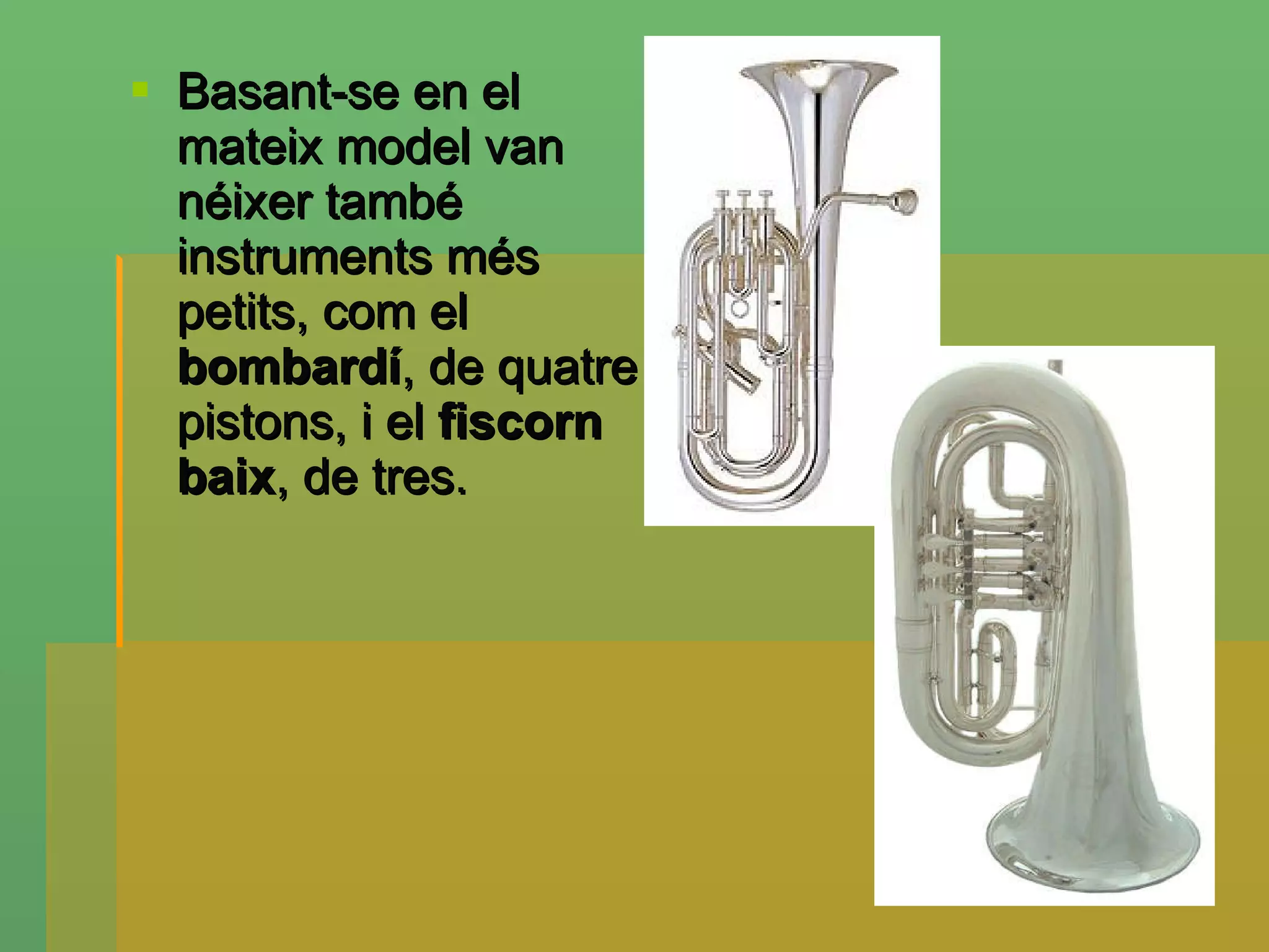 Basant-se en el mateix model van néixer també instruments més petits, com el  bombardí , de quatre pistons, i el  fiscorn baix , de tres . 
