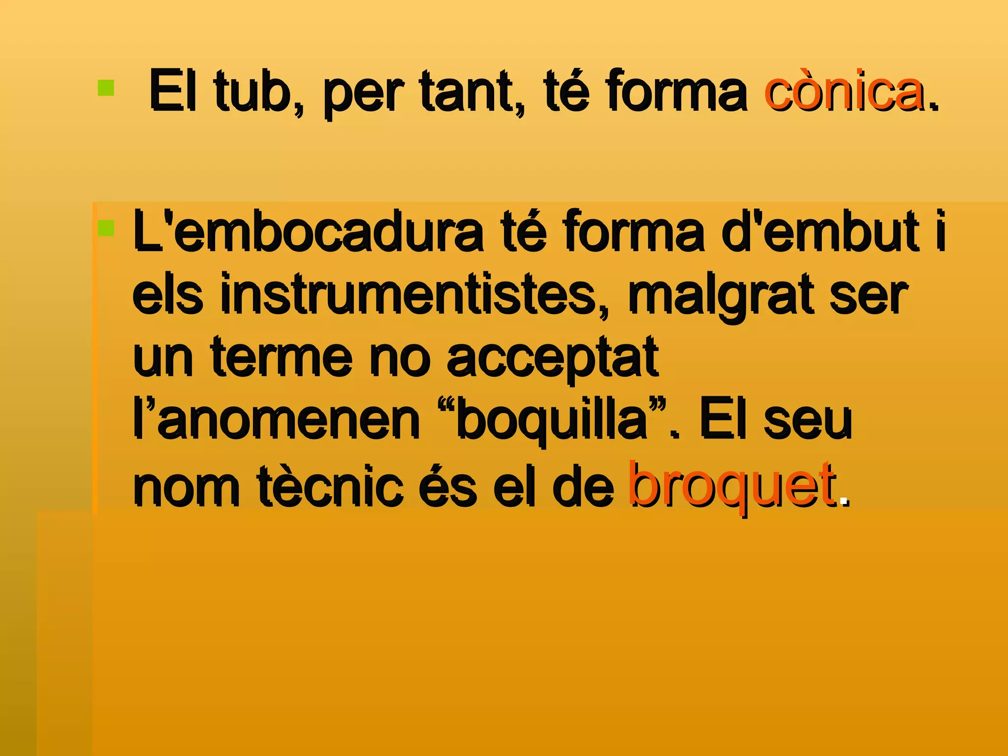 El tub, per tant, té forma  cònica . L'embocadura té forma d'embut i els instrumentistes, malgrat ser un terme no acceptat l’anomenen “boquilla”. El seu nom tècnic és el de   broquet . 
