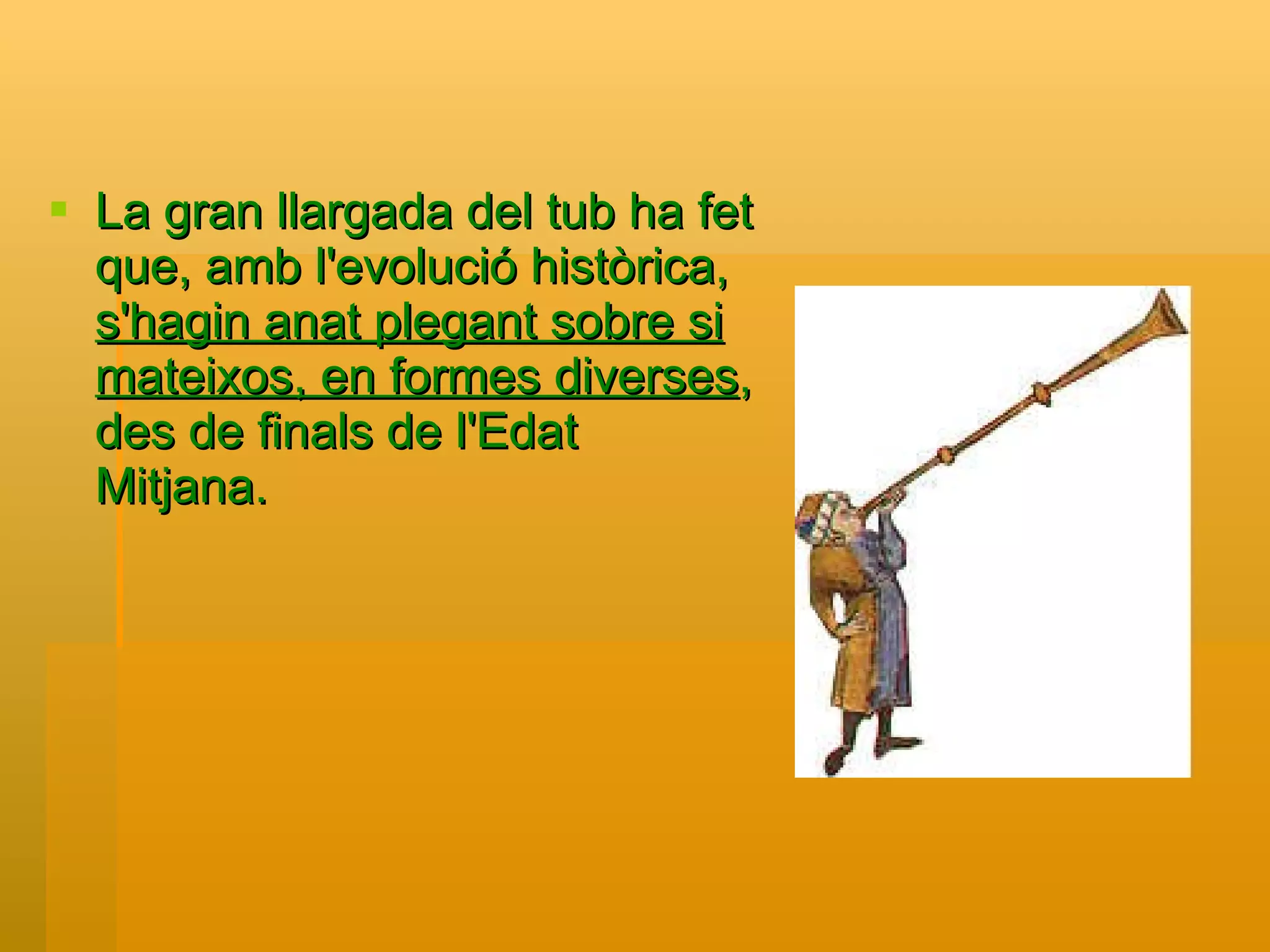 La gran llargada del tub ha fet que, amb l'evolució històrica,  s'hagin anat plegant sobre si mateixos, en formes diverses , des de finals de l'Edat Mitjana.  