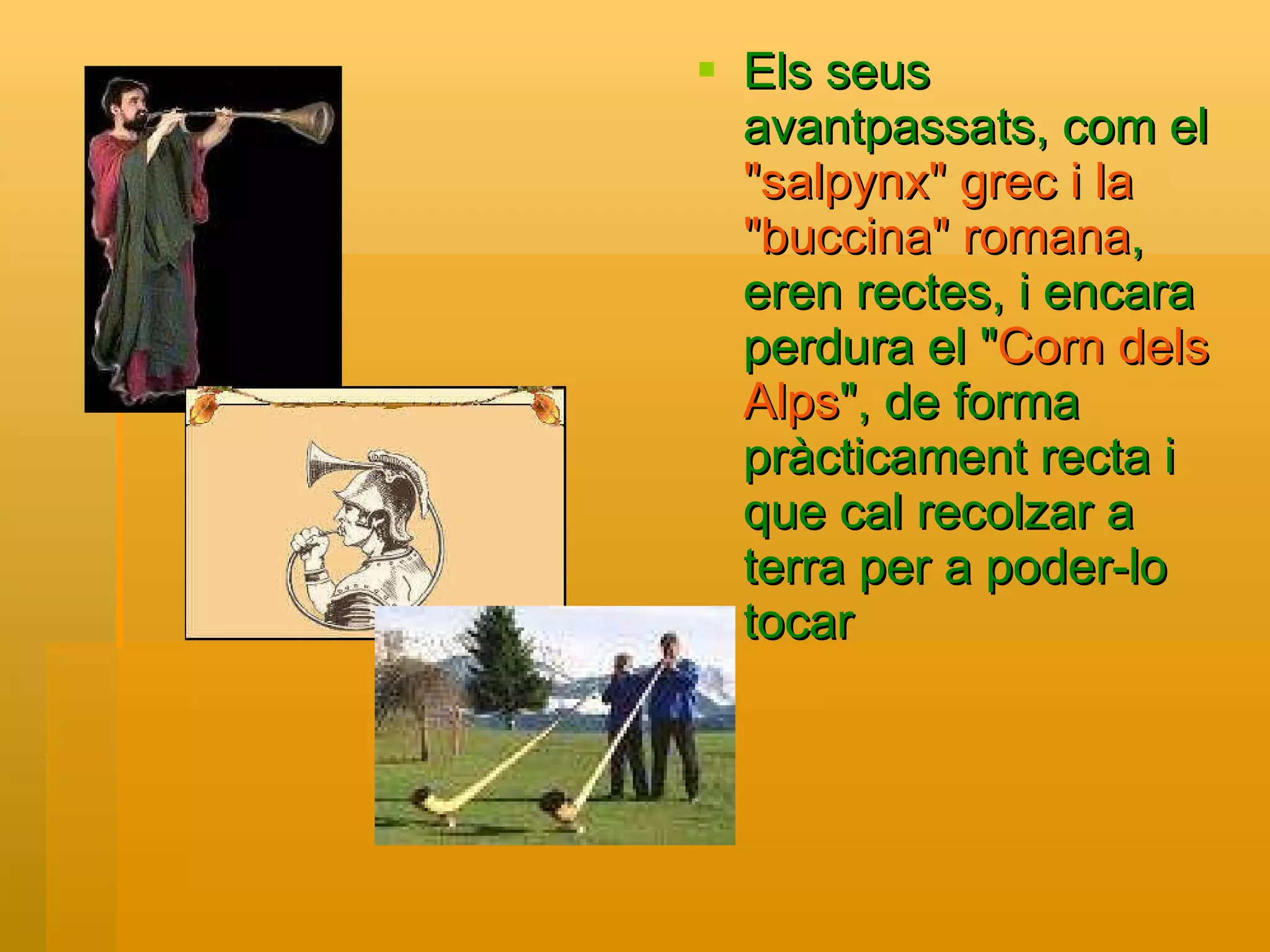 Els seus avantpassats, com el  "salpynx" grec i la "buccina" romana , eren rectes, i encara perdura el " Corn dels Alps ", de forma pràcticament recta i que cal recolzar a terra per a poder-lo tocar   