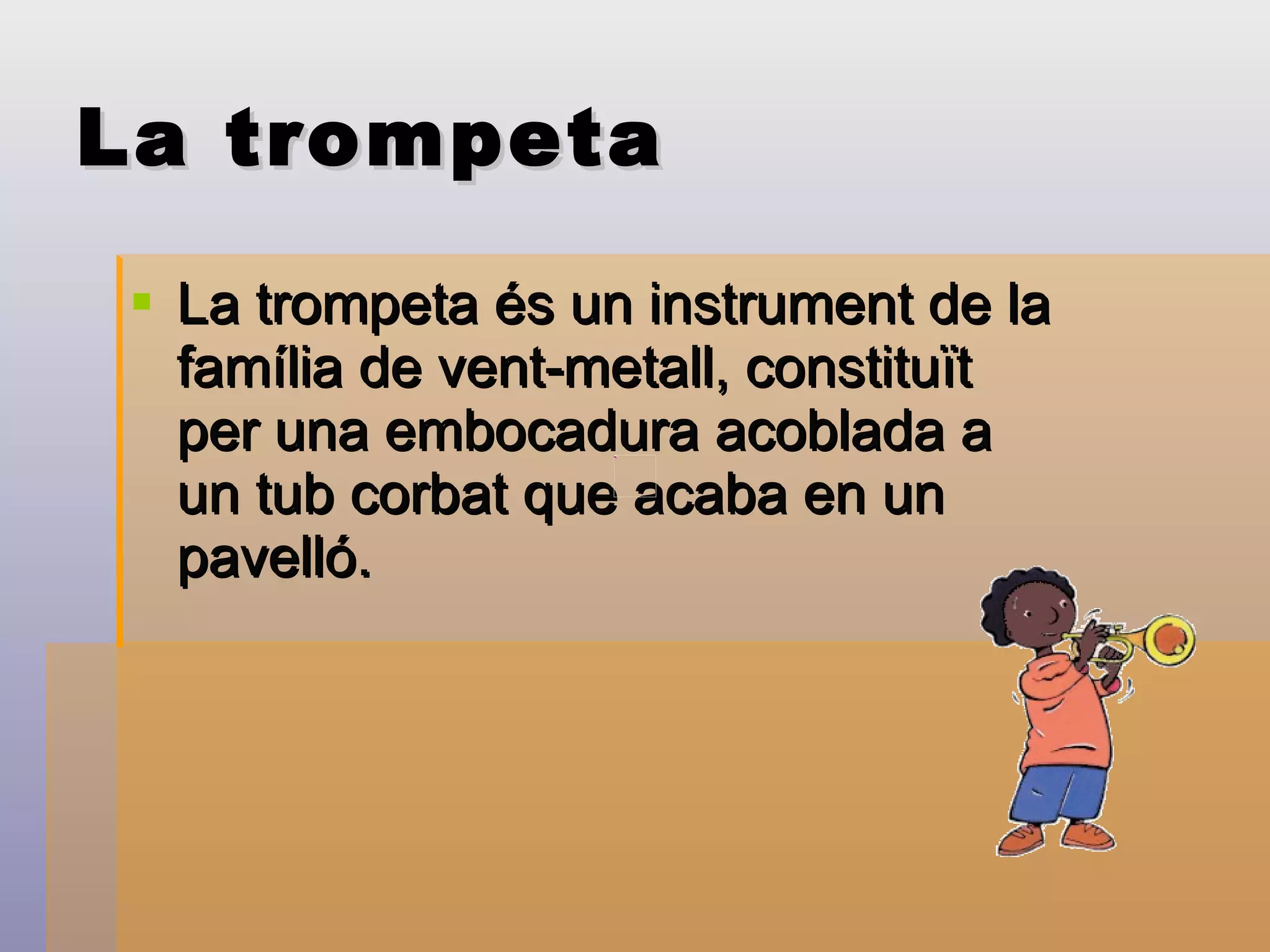 La trompeta La trompeta és un instrument de la família de vent-metall, constituït per una embocadura acoblada a un tub corbat que acaba en un pavelló.  