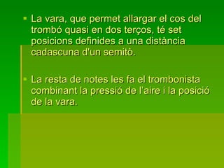 La vara, que permet allargar el cos del trombó quasi en dos terços, té set posicions definides a una distància cadascuna d'un semitò.  La resta de notes les fa el trombonista combinant la pressió de l’aire i la posició de la vara. 