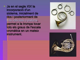 Ja en el segle XIX la incorporació d'un sistema, inicialment de dos i posteriorment de  tres vàlvules o pistons , permet a la trompa tocar tots els graus de l'escala cromàtica en un mateix instrument. 