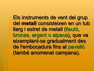 Els instruments de vent del grup del  metall  consisteixen en un tub llarg i estret de metall ( llautó, bronze, argent o alpaca ), que va eixamplant-se gradualment des de l'embocadura fins al  pavelló  (també anomenat campana). 