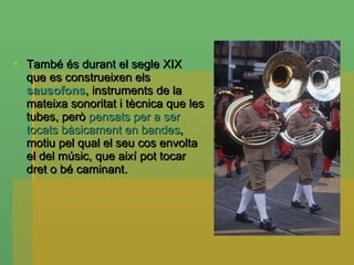 També és durant el segle XIX que es construeixen els  sausofons , instruments de la mateixa sonoritat i tècnica que les tubes, però  pensats per a ser tocats bàsicament en bandes , motiu pel qual el seu cos envolta el del músic, que així pot tocar dret o bé caminant. 