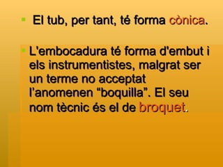 El tub, per tant, té forma  cònica . L'embocadura té forma d'embut i els instrumentistes, malgrat ser un terme no acceptat l’anomenen “boquilla”. El seu nom tècnic és el de   broquet . 