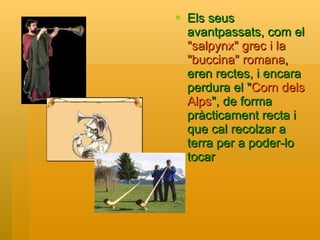 Els seus avantpassats, com el  "salpynx" grec i la "buccina" romana , eren rectes, i encara perdura el " Corn dels Alps ", de forma pràcticament recta i que cal recolzar a terra per a poder-lo tocar   