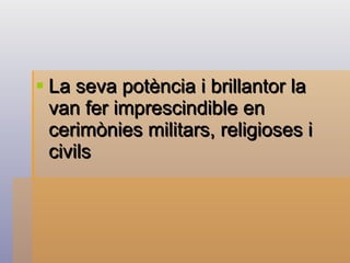 La seva potència i brillantor la van fer imprescindible en cerimònies militars, religioses i civils   