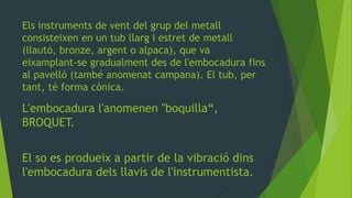 Els instruments de vent del grup del metall
consisteixen en un tub llarg i estret de metall
(llautó, bronze, argent o alpaca), que va
eixamplant-se gradualment des de l'embocadura fins
al pavelló (també anomenat campana). El tub, per
tant, té forma cònica.
L'embocadura l'anomenen "boquilla“,
BROQUET.
El so es produeix a partir de la vibració dins
l'embocadura dels llavis de l'instrumentista.
 